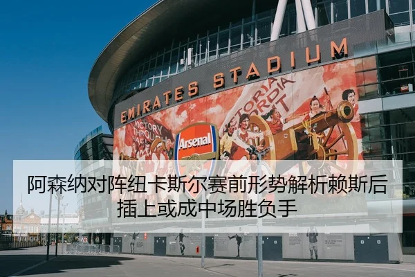 阿森纳对阵纽卡斯尔赛前形势解析赖斯后插上或成中场胜负手