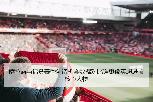 萨拉赫与福登赛季创造机会数据对比谁更像英超进攻核心人物